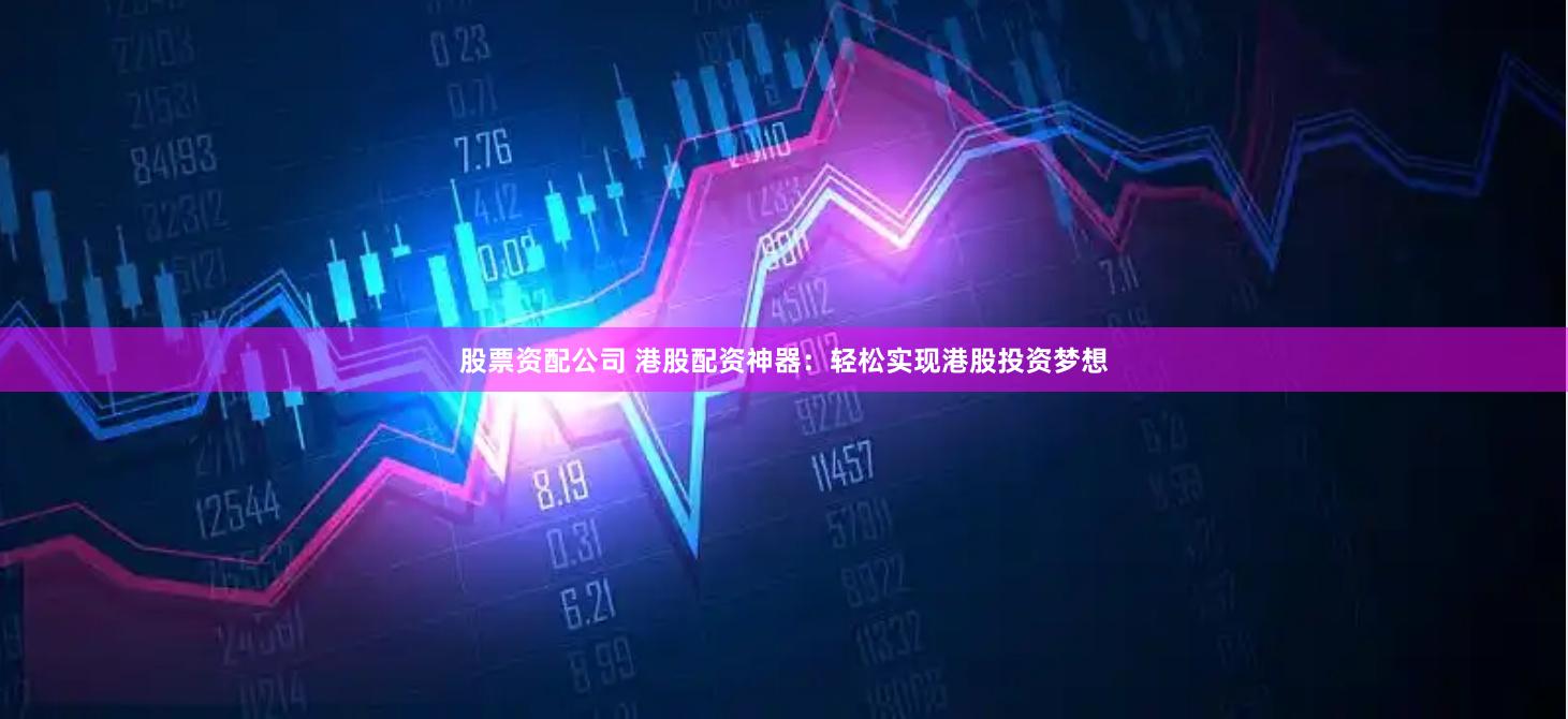 股票资配公司 港股配资神器：轻松实现港股投资梦想