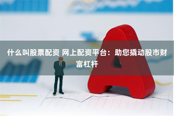 什么叫股票配资 网上配资平台：助您撬动股市财富杠杆