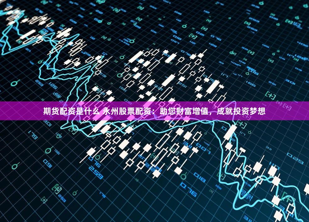 期货配资是什么 永州股票配资：助您财富增值，成就投资梦想