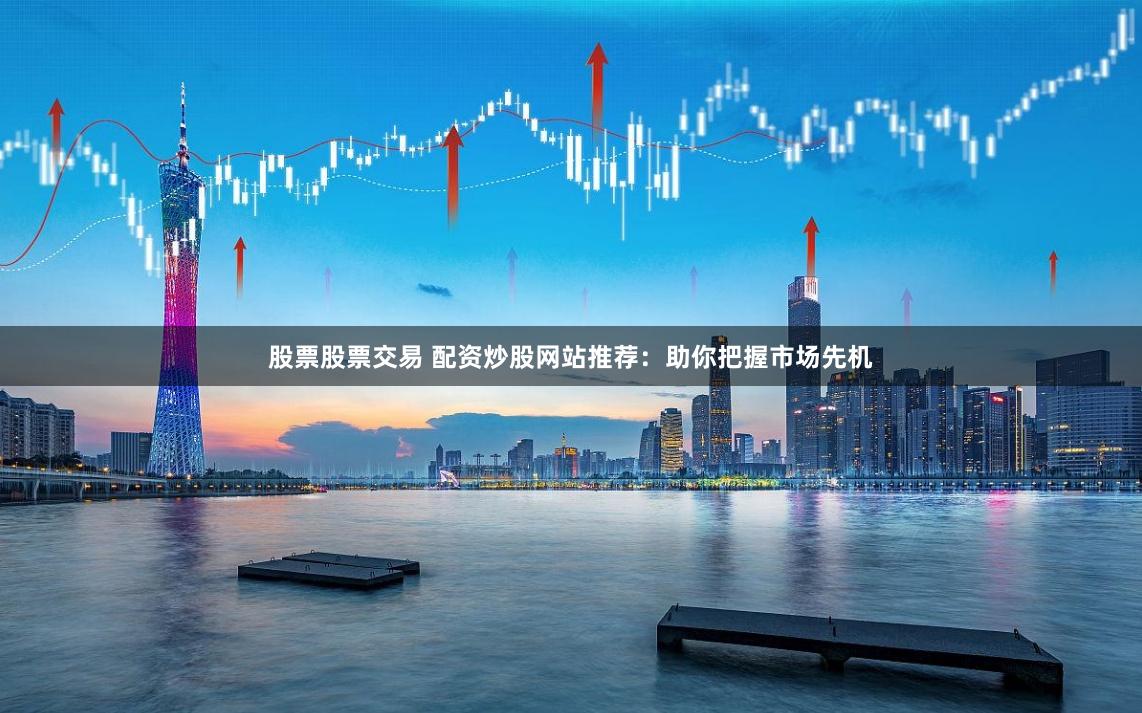 股票股票交易 配资炒股网站推荐：助你把握市场先机
