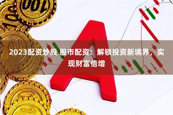 2023配资炒股 股市配资：解锁投资新境界，实现财富倍增