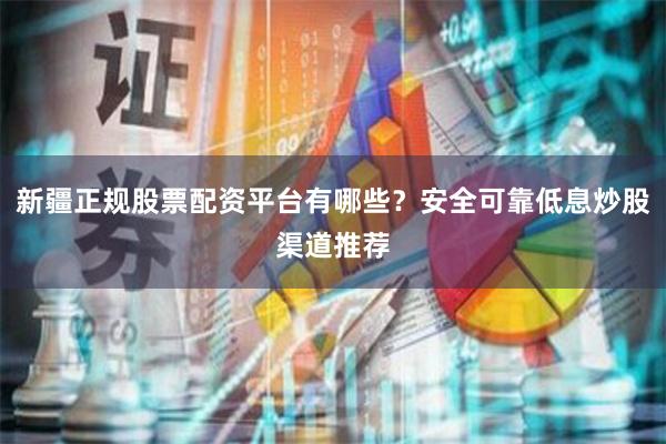 新疆正规股票配资平台有哪些？安全可靠低息炒股渠道推荐